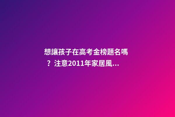 想讓孩子在高考金榜題名嗎？注意2011年家居風(fēng)水布局 高考風(fēng)水七